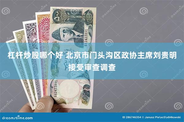 杠杆炒股哪个好 北京市门头沟区政协主席刘贵明接受审查调查