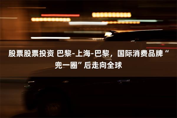 股票股票投资 巴黎-上海-巴黎，国际消费品牌“兜一圈”后走向全球