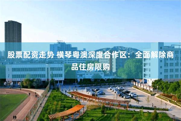 股票配资走势 横琴粤澳深度合作区：全面解除商品住房限购