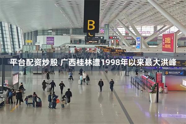 平台配资炒股 广西桂林遭1998年以来最大洪峰