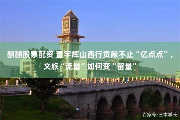 翻翻股票配资 董宇辉山西行贡献不止“亿点点”，文旅“流量”如何变“留量”