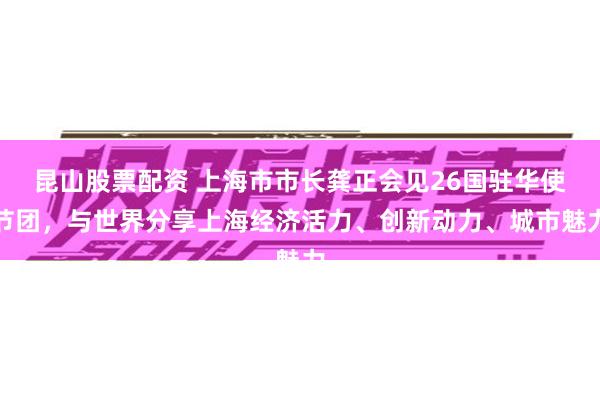 昆山股票配资 上海市市长龚正会见26国驻华使节团，与世界分享上海经济活力、创新动力、城市魅力