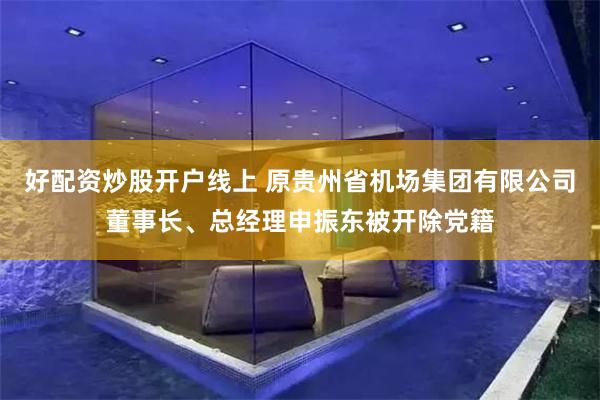 好配资炒股开户线上 原贵州省机场集团有限公司董事长、总经理申振东被开除党籍