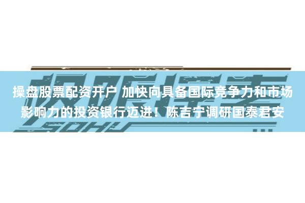 操盘股票配资开户 加快向具备国际竞争力和市场影响力的投资银行迈进！陈吉宁调研国泰君安