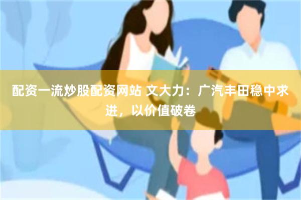 配资一流炒股配资网站 文大力：广汽丰田稳中求进，以价值破卷