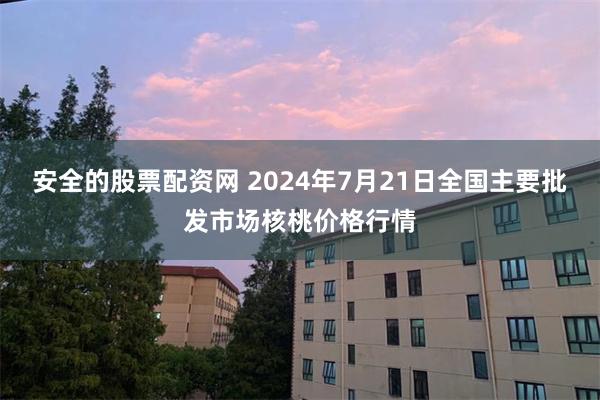 安全的股票配资网 2024年7月21日全国主要批发市场核桃价格行情