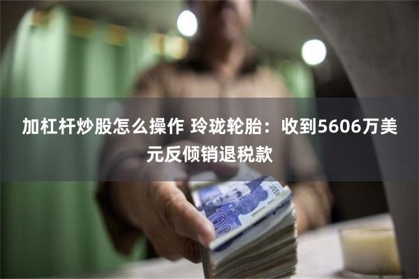 加杠杆炒股怎么操作 玲珑轮胎：收到5606万美元反倾销退税款