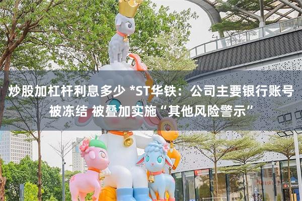 炒股加杠杆利息多少 *ST华铁：公司主要银行账号被冻结 被叠加实施“其他风险警示”