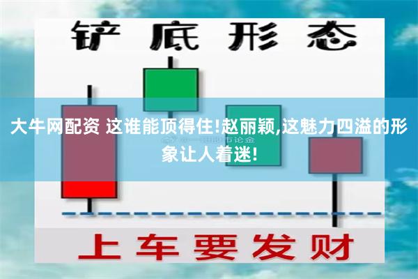 大牛网配资 这谁能顶得住!赵丽颖,这魅力四溢的形象让人着迷!