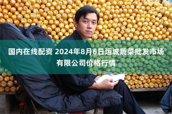 国内在线配资 2024年8月6日运城蔬菜批发市场有限公司价格行情