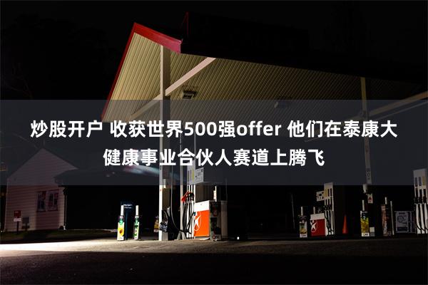 炒股开户 收获世界500强offer 他们在泰康大健康事业合伙人赛道上腾飞