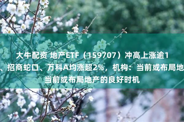 大牛配资 地产ETF（159707）冲高上涨逾1%，滨江集团、招商蛇口、万科A均涨超2%，机构：当前或布局地产的良好时机