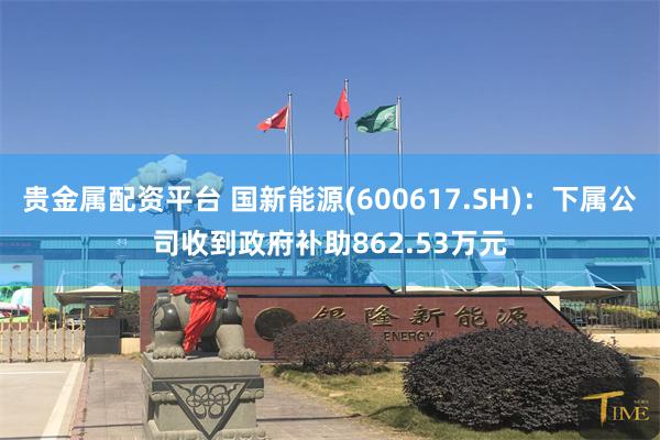 贵金属配资平台 国新能源(600617.SH)：下属公司收到政府补助862.53万元