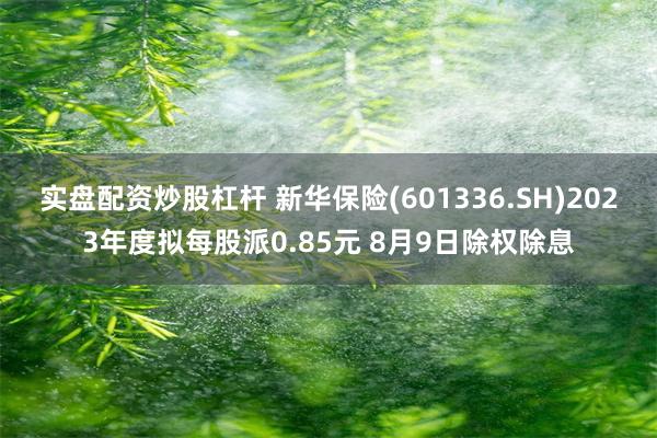 实盘配资炒股杠杆 新华保险(601336.SH)2023年度拟每股派0.85元 8月9日除权除息