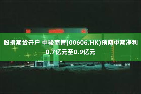 股指期货开户 中骏商管(00606.HK)预期中期净利0.7亿元至0.9亿元