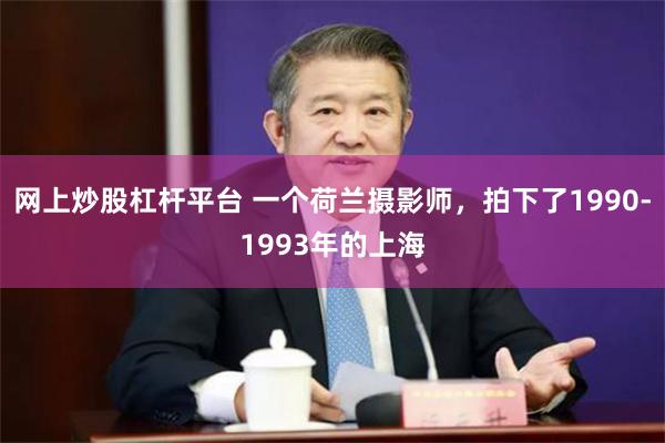 网上炒股杠杆平台 一个荷兰摄影师，拍下了1990-1993年的上海