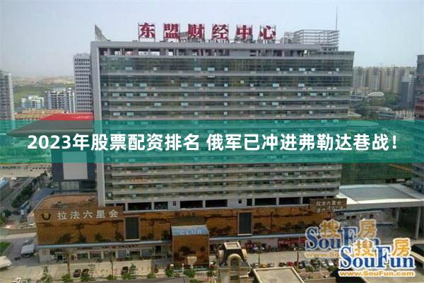 2023年股票配资排名 俄军已冲进弗勒达巷战！