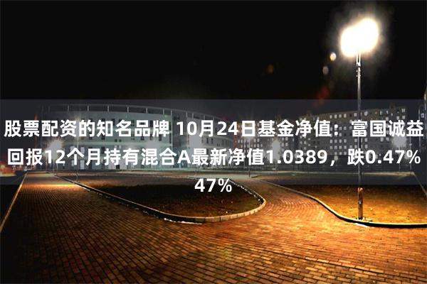 股票配资的知名品牌 10月24日基金净值：富国诚益回报12个月持有混合A最新净值1.0389，跌0.47%