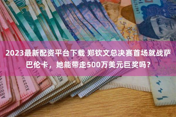 2023最新配资平台下载 郑钦文总决赛首场就战萨巴伦卡，她能带走500万美元巨奖吗？