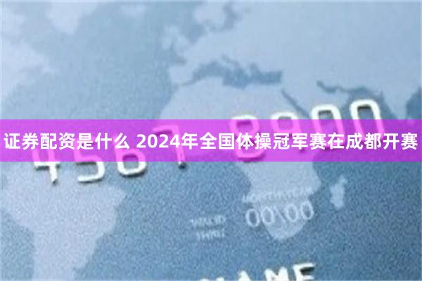 证券配资是什么 2024年全国体操冠军赛在成都开赛