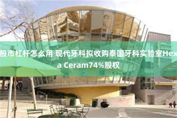 股市杠杆怎么用 现代牙科拟收购泰国牙科实验室Hexa Ceram74%股权