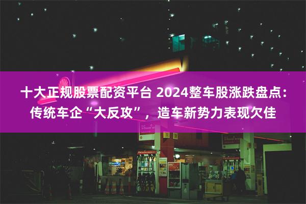 十大正规股票配资平台 2024整车股涨跌盘点：传统车企“大反攻”，造车新势力表现欠佳