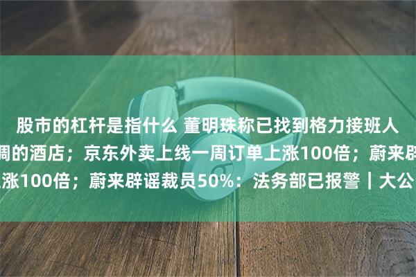 股市的杠杆是指什么 董明珠称已找到格力接班人，吃饭只去用格力空调的酒店；京东外卖上线一周订单上涨100倍；蔚来辟谣裁员50%：法务部已报警｜大公司动态