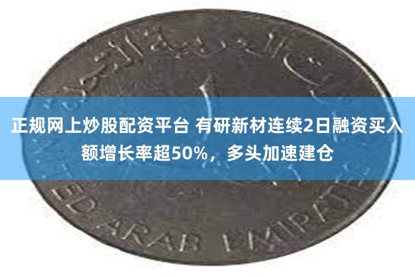 正规网上炒股配资平台 有研新材连续2日融资买入额增长率超50%，多头加速建仓