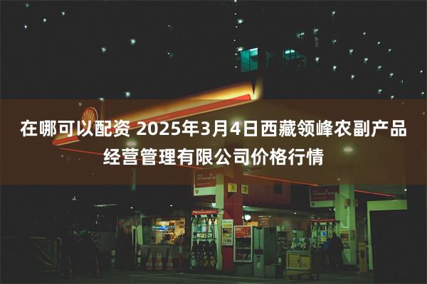 在哪可以配资 2025年3月4日西藏领峰农副产品经营管理有限公司价格行情