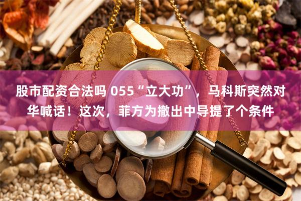 股市配资合法吗 055“立大功”，马科斯突然对华喊话！这次，菲方为撤出中导提了个条件