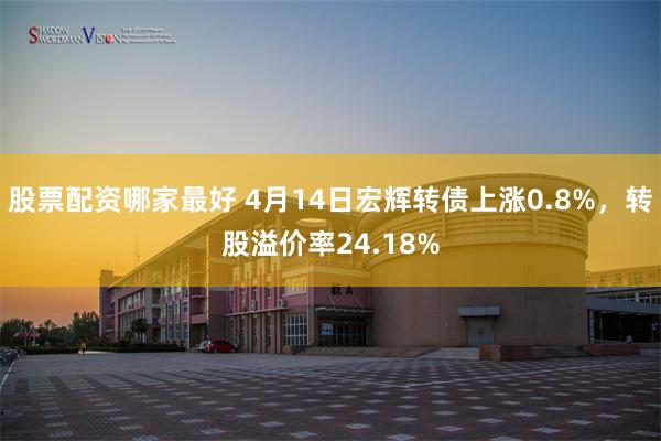 股票配资哪家最好 4月14日宏辉转债上涨0.8%，转股溢价率24.18%