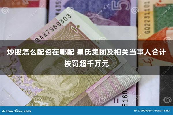 炒股怎么配资在哪配 皇氏集团及相关当事人合计被罚超千万元