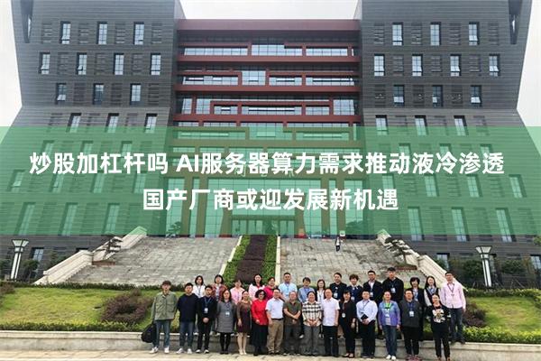 炒股加杠杆吗 AI服务器算力需求推动液冷渗透 国产厂商或迎发展新机遇