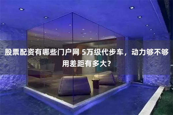 股票配资有哪些门户网 5万级代步车，动力够不够用差距有多大？
