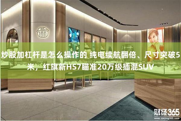 炒股加杠杆是怎么操作的 纯电续航翻倍、尺寸突破5米，红旗新HS7瞄准20万级插混SUV
