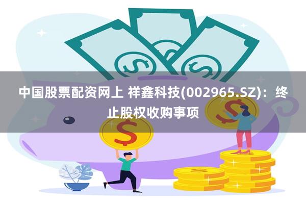 中国股票配资网上 祥鑫科技(002965.SZ)：终止股权收购事项