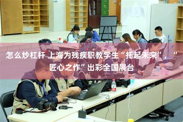 怎么炒杠杆 上海为残疾职教学生“托起未来”，“匠心之作”出彩全国展台